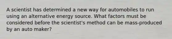 A scientist has determined a new way for automobiles to run using an alternative energy source. What factors must be considered before the scientist's method can be mass-produced by an auto maker?