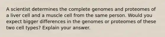 A scientist determines the complete genomes and proteomes of a liver cell and a muscle cell from the same person. Would you expect bigger differences in the genomes or proteomes of these two cell types? Explain your answer.