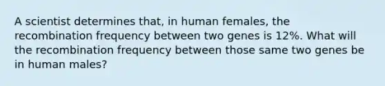 A scientist determines that, in human females, the recombination frequency between two genes is 12%. What will the recombination frequency between those same two genes be in human males?