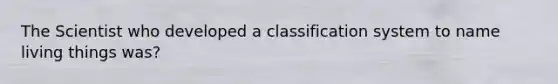 The Scientist who developed a classification system to name living things was?