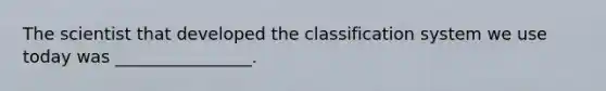 The scientist that developed the classification system we use today was ________________.