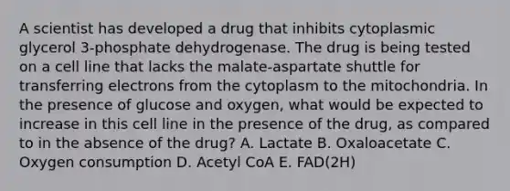 A scientist has developed a drug that inhibits cytoplasmic glycerol 3-phosphate dehydrogenase. The drug is being tested on a cell line that lacks the malate-aspartate shuttle for transferring electrons from the cytoplasm to the mitochondria. In the presence of glucose and oxygen, what would be expected to increase in this cell line in the presence of the drug, as compared to in the absence of the drug? A. Lactate B. Oxaloacetate C. Oxygen consumption D. Acetyl CoA E. FAD(2H)