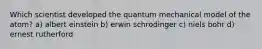 Which scientist developed the quantum mechanical model of the atom? a) albert einstein b) erwin schrodinger c) niels bohr d) ernest rutherford