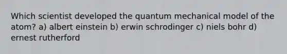 Which scientist developed the quantum mechanical model of the atom? a) albert einstein b) erwin schrodinger c) niels bohr d) ernest rutherford