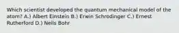 Which scientist developed the quantum mechanical model of the atom? A.) Albert Einstein B.) Erwin Schrodinger C.) Ernest Rutherford D.) Neils Bohr