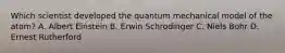 Which scientist developed the quantum mechanical model of the atom? A. Albert Einstein B. Erwin Schrodinger C. Niels Bohr D. Ernest Rutherford