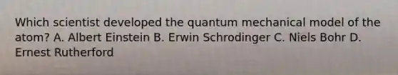 Which scientist developed the quantum mechanical model of the atom? A. Albert Einstein B. Erwin Schrodinger C. Niels Bohr D. Ernest Rutherford