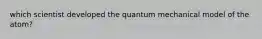 which scientist developed the quantum mechanical model of the atom?