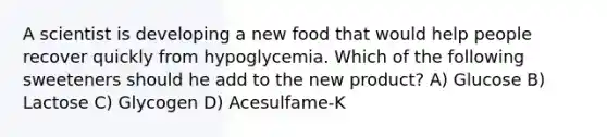 A scientist is developing a new food that would help people recover quickly from hypoglycemia. Which of the following sweeteners should he add to the new product? A) Glucose B) Lactose C) Glycogen D) Acesulfame-K