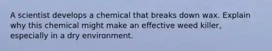 A scientist develops a chemical that breaks down wax. Explain why this chemical might make an effective weed killer, especially in a dry environment.