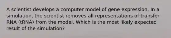 A scientist develops a computer model of gene expression. In a simulation, the scientist removes all representations of transfer RNA (tRNA) from the model. Which is the most likely expected result of the simulation?