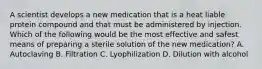 A scientist develops a new medication that is a heat liable protein compound and that must be administered by injection. Which of the following would be the most effective and safest means of preparing a sterile solution of the new medication? A. Autoclaving B. Filtration C. Lyophilization D. Dilution with alcohol