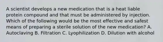 A scientist develops a new medication that is a heat liable protein compound and that must be administered by injection. Which of the following would be the most effective and safest means of preparing a sterile solution of the new medication? A. Autoclaving B. Filtration C. Lyophilization D. Dilution with alcohol