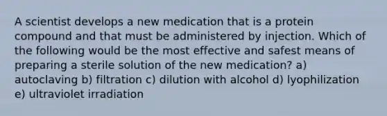 A scientist develops a new medication that is a protein compound and that must be administered by injection. Which of the following would be the most effective and safest means of preparing a sterile solution of the new medication? a) autoclaving b) filtration c) dilution with alcohol d) lyophilization e) ultraviolet irradiation