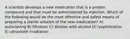 A scientist develops a new medication that is a protein compound and that must be administered by injection. Which of the following would be the most effective and safest means of preparing a sterile solution of the new medication? A) autoclaving B) filtration C) dilution with alcohol D) lyophilization E) ultraviolet irradiation