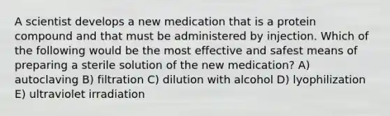 A scientist develops a new medication that is a protein compound and that must be administered by injection. Which of the following would be the most effective and safest means of preparing a sterile solution of the new medication? A) autoclaving B) filtration C) dilution with alcohol D) lyophilization E) ultraviolet irradiation