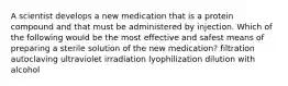 A scientist develops a new medication that is a protein compound and that must be administered by injection. Which of the following would be the most effective and safest means of preparing a sterile solution of the new medication? filtration autoclaving ultraviolet irradiation lyophilization dilution with alcohol