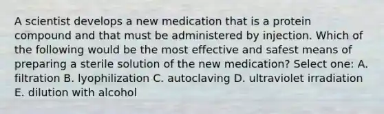 A scientist develops a new medication that is a protein compound and that must be administered by injection. Which of the following would be the most effective and safest means of preparing a sterile solution of the new medication? Select one: A. filtration B. lyophilization C. autoclaving D. ultraviolet irradiation E. dilution with alcohol