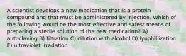 A scientist develops a new medication that is a protein compound and that must be administered by injection. Which of the following would be the most effective and safest means of preparing a sterile solution of the new medication? A) autoclaving B) filtration C) dilution with alcohol D) lyophiliization E) ultraviolet irradation