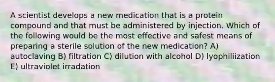 A scientist develops a new medication that is a protein compound and that must be administered by injection. Which of the following would be the most effective and safest means of preparing a sterile solution of the new medication? A) autoclaving B) filtration C) dilution with alcohol D) lyophiliization E) ultraviolet irradation