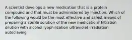 A scientist develops a new medication that is a protein compound and that must be administered by injection. Which of the following would be the most effective and safest means of preparing a sterile solution of the new medication? filtration dilution with alcohol lyophilization ultraviolet irradiation autoclaving