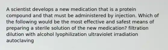 A scientist develops a new medication that is a protein compound and that must be administered by injection. Which of the following would be the most effective and safest means of preparing a sterile solution of the new medication? filtration dilution with alcohol lyophilization ultraviolet irradiation autoclaving