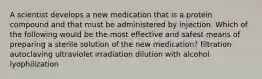 A scientist develops a new medication that is a protein compound and that must be administered by injection. Which of the following would be the most effective and safest means of preparing a sterile solution of the new medication? filtration autoclaving ultraviolet irradiation dilution with alcohol lyophilization