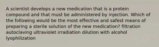 A scientist develops a new medication that is a protein compound and that must be administered by injection. Which of the following would be the most effective and safest means of preparing a sterile solution of the new medication? filtration autoclaving ultraviolet irradiation dilution with alcohol lyophilization