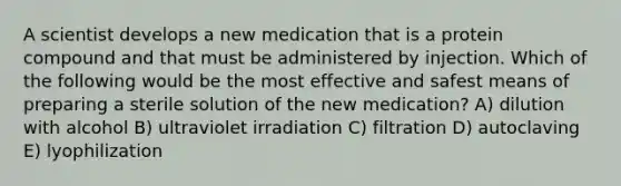 A scientist develops a new medication that is a protein compound and that must be administered by injection. Which of the following would be the most effective and safest means of preparing a sterile solution of the new medication? A) dilution with alcohol B) ultraviolet irradiation C) filtration D) autoclaving E) lyophilization