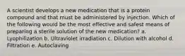 A scientist develops a new medication that is a protein compound and that must be administered by injection. Which of the following would be the most effective and safest means of preparing a sterile solution of the new medication? a. Lyophilization b. Ultraviolet irradiation c. Dilution with alcohol d. Filtration e. Autoclaving