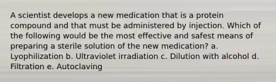 A scientist develops a new medication that is a protein compound and that must be administered by injection. Which of the following would be the most effective and safest means of preparing a sterile solution of the new medication? a. Lyophilization b. Ultraviolet irradiation c. Dilution with alcohol d. Filtration e. Autoclaving