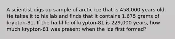 A scientist digs up sample of arctic ice that is 458,000 years old. He takes it to his lab and finds that it contains 1.675 grams of krypton-81. If the half-life of krypton-81 is 229,000 years, how much krypton-81 was present when the ice first formed?