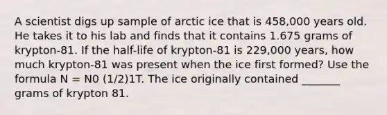 A scientist digs up sample of arctic ice that is 458,000 years old. He takes it to his lab and finds that it contains 1.675 grams of krypton-81. If the half-life of krypton-81 is 229,000 years, how much krypton-81 was present when the ice first formed? Use the formula N = N0 (1/2)1T. The ice originally contained _______ grams of krypton 81.