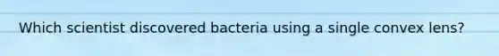 Which scientist discovered bacteria using a single convex lens?