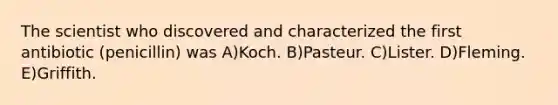 The scientist who discovered and characterized the first antibiotic (penicillin) was A)Koch. B)Pasteur. C)Lister. D)Fleming. E)Griffith.