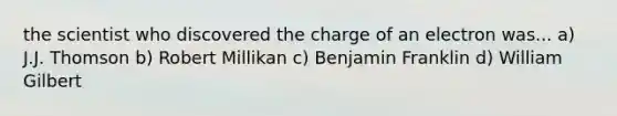 the scientist who discovered the charge of an electron was... a) J.J. Thomson b) Robert Millikan c) Benjamin Franklin d) William Gilbert