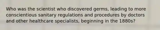 Who was the scientist who discovered germs, leading to more conscientious sanitary regulations and procedures by doctors and other healthcare specialists, beginning in the 1880s?