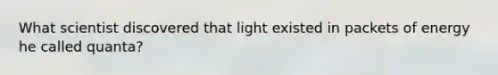 What scientist discovered that light existed in packets of energy he called quanta?