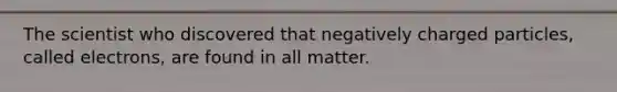 The scientist who discovered that negatively charged particles, called electrons, are found in all matter.