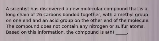 A scientist has discovered a new molecular compound that is a long chain of 26 carbons bonded together, with a methyl group on one end and an acid group on the other end of the molecule. The compound does not contain any nitrogen or sulfur atoms. Based on this information, the compound is a(n) _____.