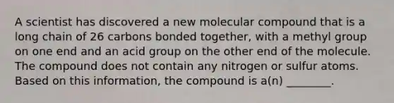 A scientist has discovered a new molecular compound that is a long chain of 26 carbons bonded together, with a methyl group on one end and an acid group on the other end of the molecule. The compound does not contain any nitrogen or sulfur atoms. Based on this information, the compound is a(n) ________.