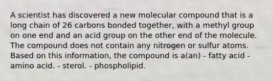 A scientist has discovered a new molecular compound that is a long chain of 26 carbons bonded together, with a methyl group on one end and an acid group on the other end of the molecule. The compound does not contain any nitrogen or sulfur atoms. Based on this information, the compound is a(an) - fatty acid - amino acid. - sterol. - phospholipid.