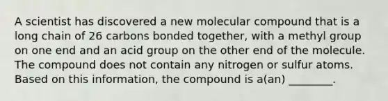 A scientist has discovered a new molecular compound that is a long chain of 26 carbons bonded together, with a methyl group on one end and an acid group on the other end of the molecule. The compound does not contain any nitrogen or sulfur atoms. Based on this information, the compound is a(an) ________.