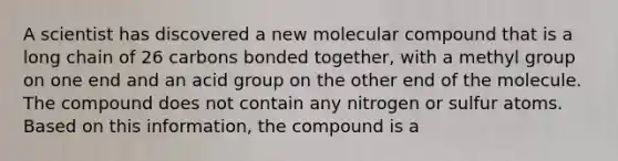 A scientist has discovered a new molecular compound that is a long chain of 26 carbons bonded together, with a methyl group on one end and an acid group on the other end of the molecule. The compound does not contain any nitrogen or sulfur atoms. Based on this information, the compound is a