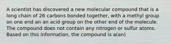 A scientist has discovered a new molecular compound that is a long chain of 26 carbons bonded together, with a methyl group on one end an an acid group on the other end of the molecule. The compound does not contain any nitrogen or sulfur atoms. Based on this information, the compound is a(an)