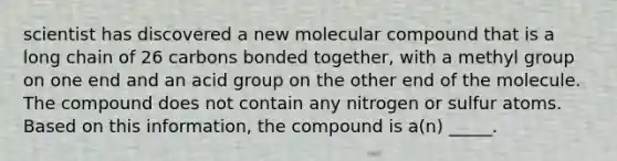 scientist has discovered a new molecular compound that is a long chain of 26 carbons bonded together, with a methyl group on one end and an acid group on the other end of the molecule. The compound does not contain any nitrogen or sulfur atoms. Based on this information, the compound is a(n) _____.