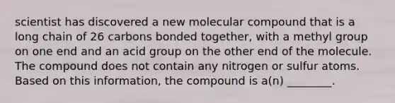 scientist has discovered a new molecular compound that is a long chain of 26 carbons bonded together, with a methyl group on one end and an acid group on the other end of the molecule. The compound does not contain any nitrogen or sulfur atoms. Based on this information, the compound is a(n) ________.