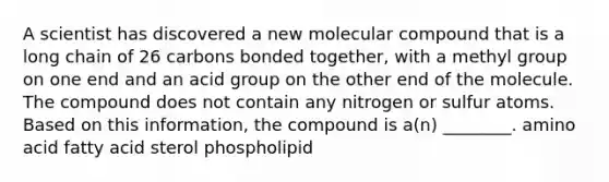 A scientist has discovered a new molecular compound that is a long chain of 26 carbons bonded together, with a methyl group on one end and an acid group on the other end of the molecule. The compound does not contain any nitrogen or sulfur atoms. Based on this information, the compound is a(n) ________. amino acid fatty acid sterol phospholipid