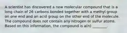 A scientist has discovered a new molecular compound that is a long chain of 26 carbons bonded together with a methyl group on one end and an acid group on the other end of the molecule. The compound does not contain any nitrogen or sulfur atoms. Based on this information, the compound is a(n) ________.