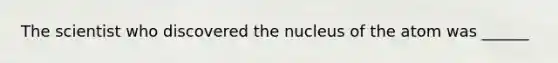 The scientist who discovered the nucleus of the atom was ______